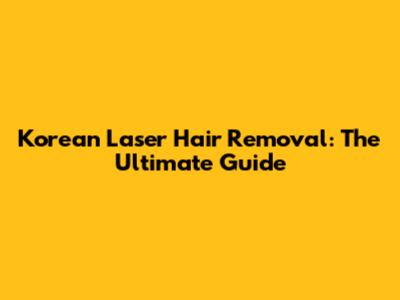 Korean Laser Hair Removal: The Ultimate Guide