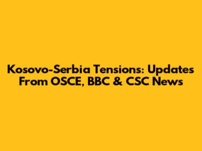 Kosovo-Serbia Tensions: Updates From OSCE, BBC & CSC News