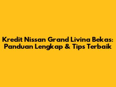 Kredit Nissan Grand Livina Bekas: Panduan Lengkap & Tips Terbaik