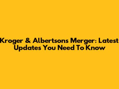 Kroger & Albertsons Merger: Latest Updates You Need To Know