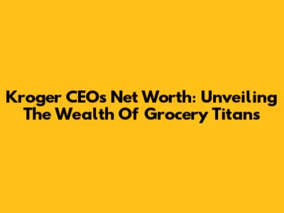 Kroger CEO's Net Worth: Unveiling The Wealth Of Grocery Titans