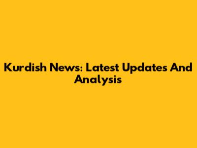 Kurdish News: Latest Updates And Analysis