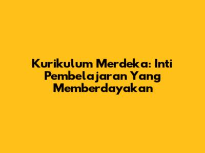 Kurikulum Merdeka: Inti Pembelajaran Yang Memberdayakan