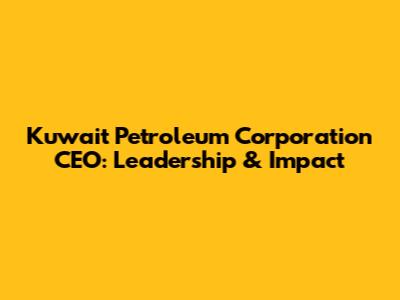 Kuwait Petroleum Corporation CEO: Leadership & Impact