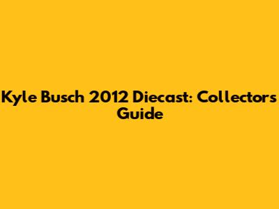 Kyle Busch 2012 Diecast: Collector's Guide