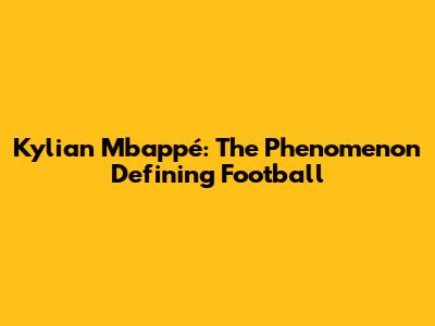 Kylian Mbappé: The Phenomenon Defining Football