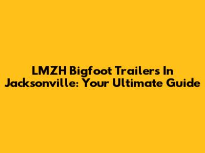 LMZH Bigfoot Trailers In Jacksonville: Your Ultimate Guide