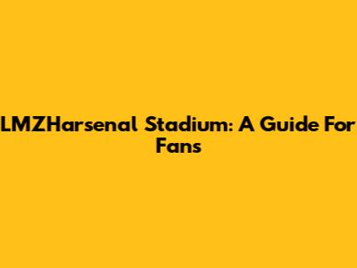 LMZHarsenal Stadium: A Guide For Fans