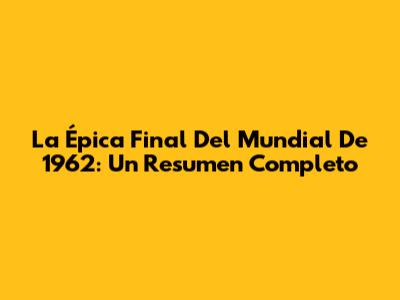 La Épica Final Del Mundial De 1962: Un Resumen Completo