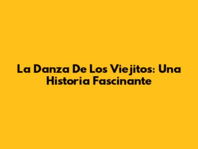 La Danza De Los Viejitos: Una Historia Fascinante