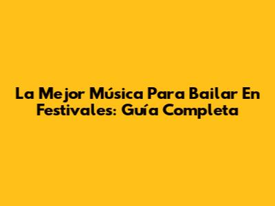 La Mejor Música Para Bailar En Festivales: Guía Completa