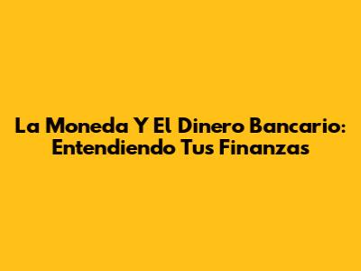 La Moneda Y El Dinero Bancario: Entendiendo Tus Finanzas