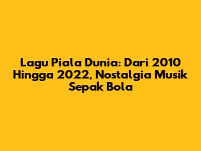 Lagu Piala Dunia: Dari 2010 Hingga 2022, Nostalgia Musik Sepak Bola