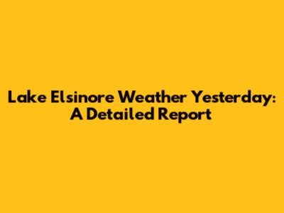 Lake Elsinore Weather Yesterday: A Detailed Report