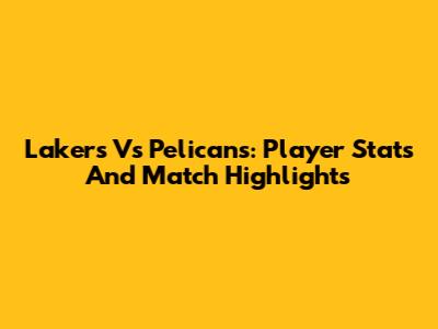 Lakers Vs Pelicans: Player Stats And Match Highlights