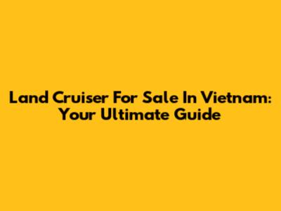 Land Cruiser For Sale In Vietnam: Your Ultimate Guide