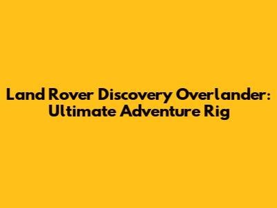 Land Rover Discovery Overlander: Ultimate Adventure Rig