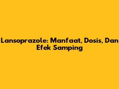 Lansoprazole: Manfaat, Dosis, Dan Efek Samping