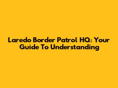 Laredo Border Patrol HQ: Your Guide To Understanding