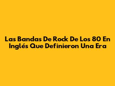 Las Bandas De Rock De Los 80 En Inglés Que Definieron Una Era