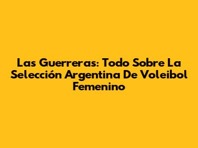 Las Guerreras: Todo Sobre La Selección Argentina De Voleibol Femenino