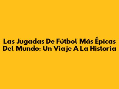 Las Jugadas De Fútbol Más Épicas Del Mundo: Un Viaje A La Historia