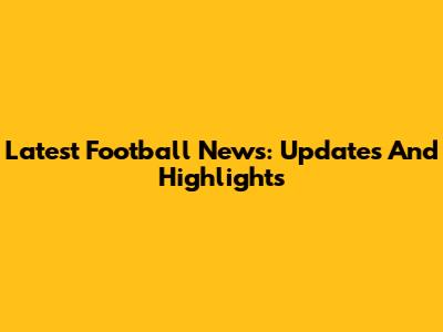 Latest Football News: Updates And Highlights