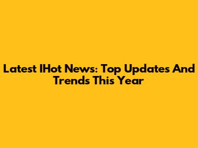 Latest IHot News: Top Updates And Trends This Year