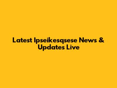 Latest Ipseikesqsese News & Updates Live