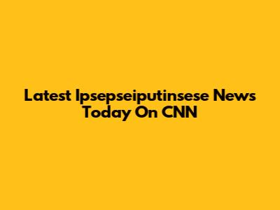 Latest Ipsepseiputinsese News Today On CNN