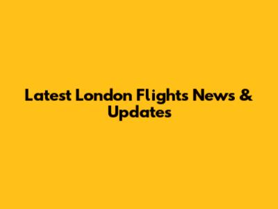 Latest London Flights News & Updates