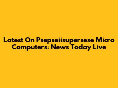 Latest On Psepseiisupersese Micro Computers: News Today Live