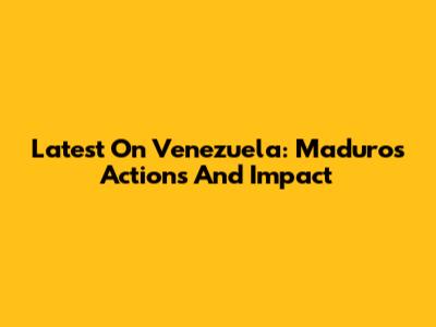 Latest On Venezuela: Maduro's Actions And Impact