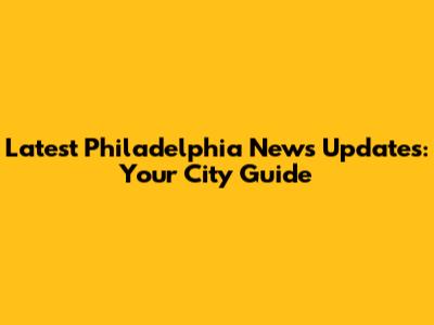 Latest Philadelphia News Updates: Your City Guide