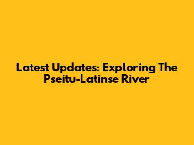 Latest Updates: Exploring The Pseitu-Latinse River