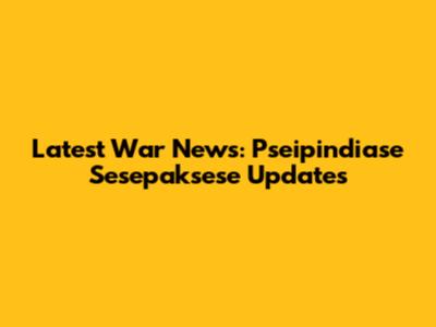 Latest War News: Pseipindiase Sesepaksese Updates
