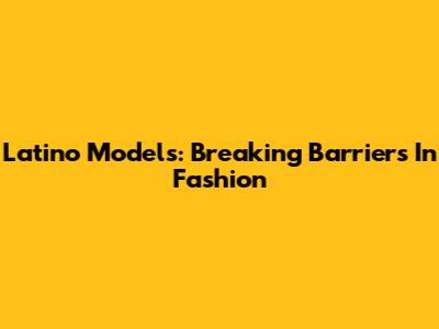 Latino Models: Breaking Barriers In Fashion