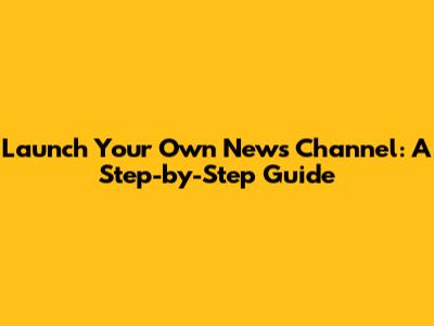 Launch Your Own News Channel: A Step-by-Step Guide