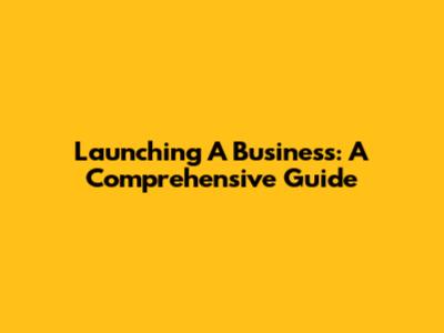 Launching A Business: A Comprehensive Guide
