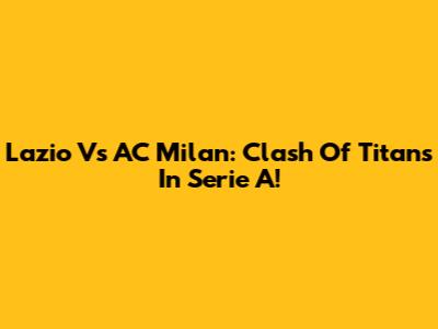 Lazio Vs AC Milan: Clash Of Titans In Serie A!