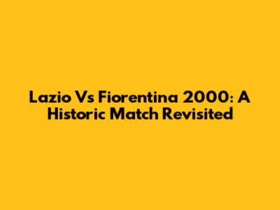 Lazio Vs Fiorentina 2000: A Historic Match Revisited