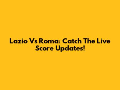 Lazio Vs Roma: Catch The Live Score Updates!