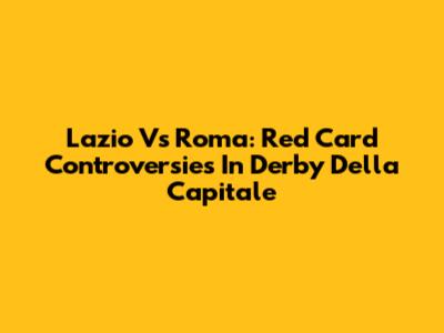 Lazio Vs Roma: Red Card Controversies In Derby Della Capitale