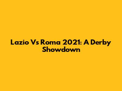 Lazio Vs Roma 2021: A Derby Showdown