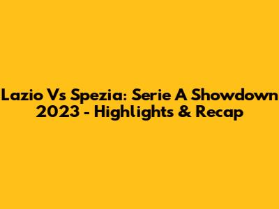 Lazio Vs Spezia: Serie A Showdown 2023 - Highlights & Recap