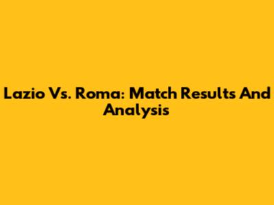 Lazio Vs. Roma: Match Results And Analysis