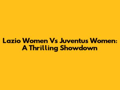 Lazio Women Vs Juventus Women: A Thrilling Showdown
