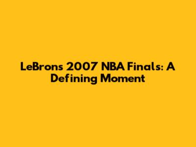 LeBron's 2007 NBA Finals: A Defining Moment