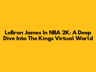 LeBron James In NBA 2K: A Deep Dive Into The King's Virtual World