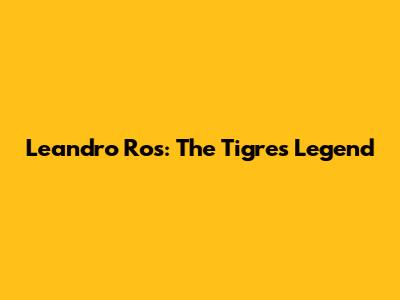 Leandro Ros: The Tigres Legend